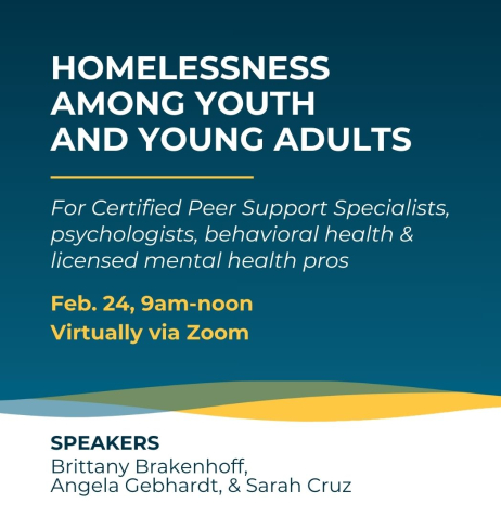 Homelessness Among Youth and Young Adults for Certified Peer Support Specialists, psychologists, behavioral health and licensed mental health professionals on Feb. 24 at 9am virtually on Zoom. Speakers: Brittany Brakenhoff, Angela Gebhardt, and Sarah Cruz.