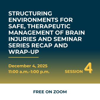 Structuring Environments for Safe, Therapeutic Management of Brain Injuries and Seminar Series Recap and Wrap-up, December 4, 2025 11am-1pm Session 4