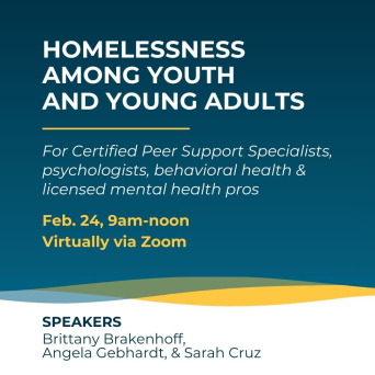 Homelessness Among Youth and Young Adults for Certified Peer Support Specialists, psychologists, behavioral health and licensed mental health professionals on Feb. 24 at 9am virtually on Zoom. Speakers: Brittany Brakenhoff, Angela Gebhardt, and Sarah Cruz.