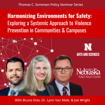 Thomas C. Sorensen Policy Seminar Series-Harmonizing Environments for Safety: Exploring a Systemic Approach to Violence Prevention in Communities and Campuses with Bruno Dias, Dr. Lynn Van Male, and Joe Wright. Sponsored by University of Nebraska-Lincoln College of Arts and Sciences and University of Nebraska Public Policy Center.